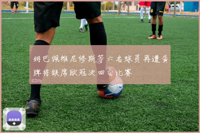 姆巴佩维尼修斯等六名球员再遭黄牌将缺席欧冠次回合比赛