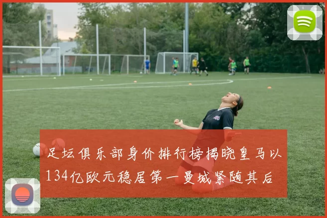 足坛俱乐部身价排行榜揭晓皇马以134亿欧元稳居第一曼城紧随其后