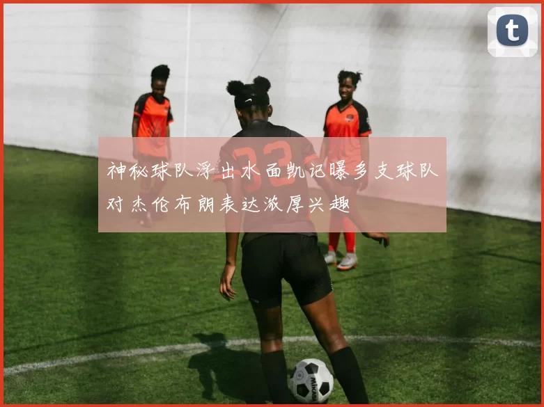 神秘球队浮出水面凯记曝多支球队对杰伦布朗表达浓厚兴趣