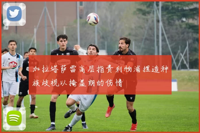 加拉塔萨雷高层指责利物浦捏造种族歧视以掩盖朗的伤情