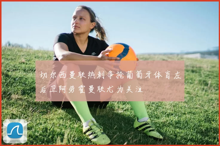 切尔西曼联热刺争抢葡萄牙体育左后卫阿劳霍曼联尤为关注
