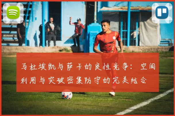 马杜埃凯与萨卡的良性竞争：空间利用与突破密集防守的完美结合