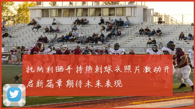 托纳利晒手持热刺球衣照片激动开启新篇章期待未来表现