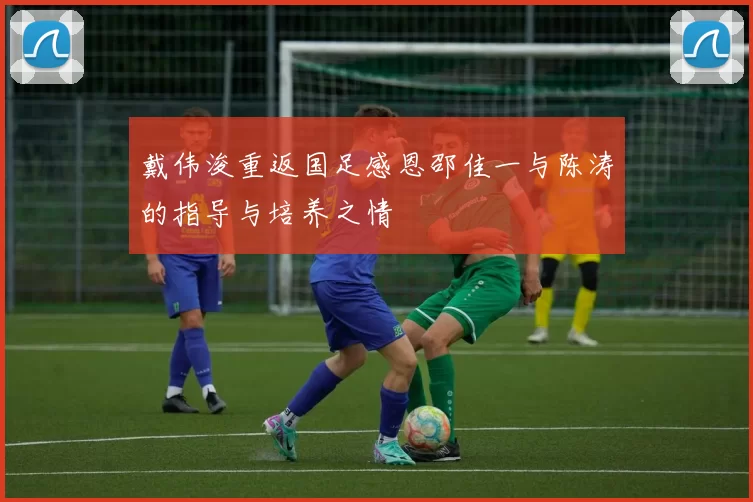 戴伟浚重返国足感恩邵佳一与陈涛的指导与培养之情