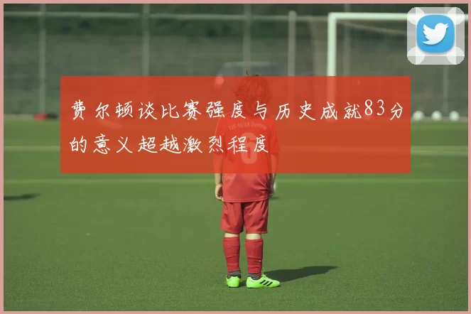 费尔顿谈比赛强度与历史成就83分的意义超越激烈程度