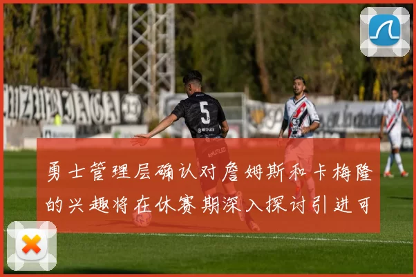 勇士管理层确认对詹姆斯和卡梅隆的兴趣将在休赛期深入探讨引进可能性