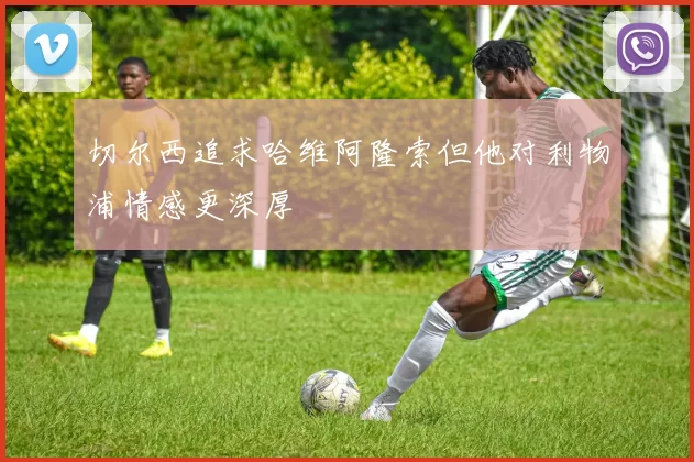 切尔西追求哈维阿隆索但他对利物浦情感更深厚