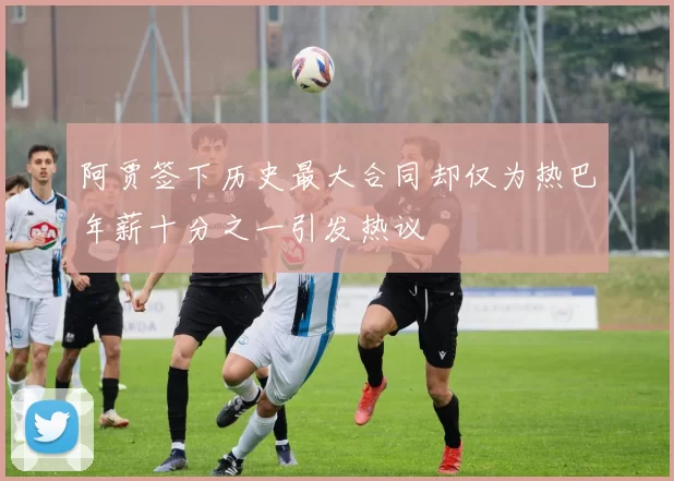 阿贾签下历史最大合同却仅为热巴年薪十分之一引发热议