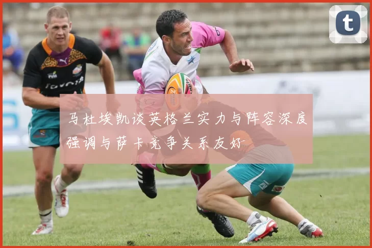 马杜埃凯谈英格兰实力与阵容深度强调与萨卡竞争关系友好