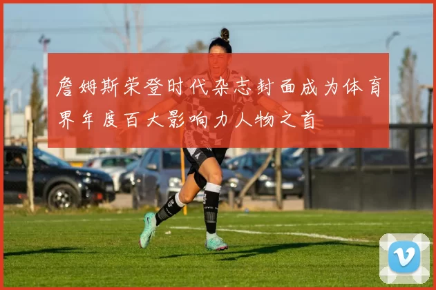 詹姆斯荣登时代杂志封面成为体育界年度百大影响力人物之首