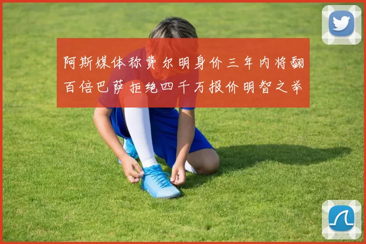 阿斯媒体称费尔明身价三年内将翻百倍巴萨拒绝四千万报价明智之举