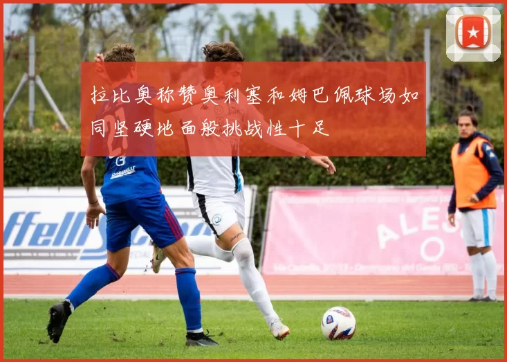 拉比奥称赞奥利塞和姆巴佩球场如同坚硬地面般挑战性十足