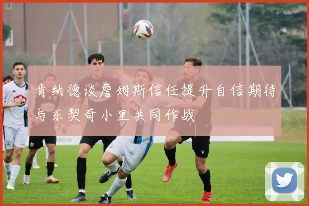 肯纳德谈詹姆斯信任提升自信期待与东契奇小里共同作战