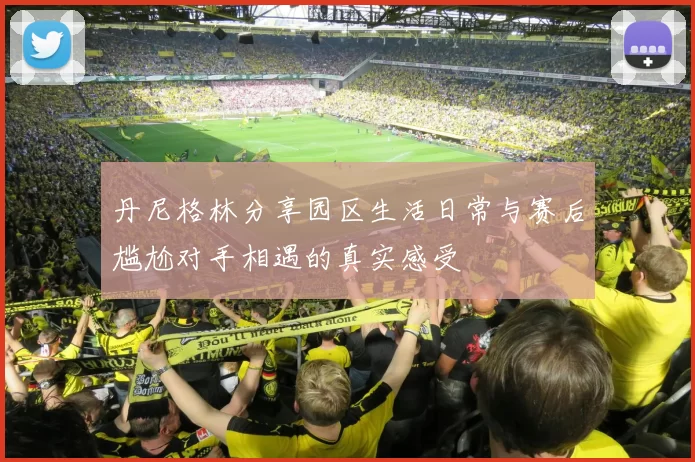 丹尼格林分享园区生活日常与赛后尴尬对手相遇的真实感受
