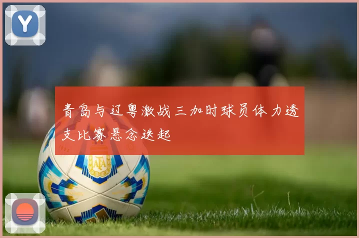 青岛与辽粤激战三加时球员体力透支比赛悬念迭起